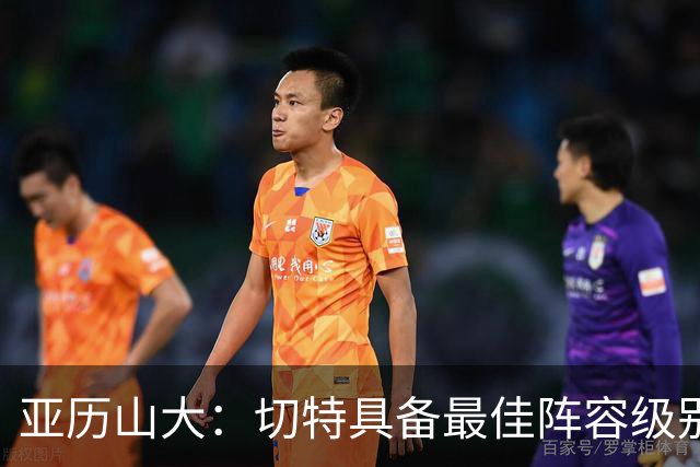 亚历山大：切特具备最佳阵容级别的天赋 数据无法体现他全部作用