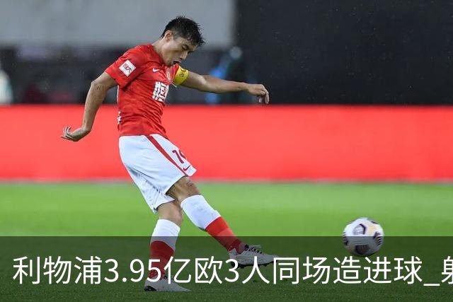 利物浦3.95亿欧3人同场造进球 射手+爆点+发动机齐备