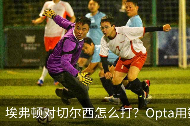 埃弗顿对切尔西怎么打？Opta用数据给出前瞻