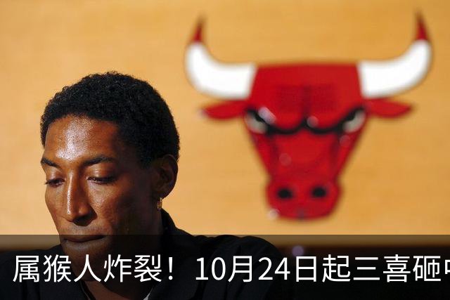 属猴人炸裂！10月24日起三喜砸中你，一喜让人高攀不起