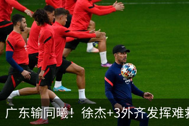 广东输同曦！徐杰+3外齐发挥难救主，防守崩盘，同曦4将主导逆转