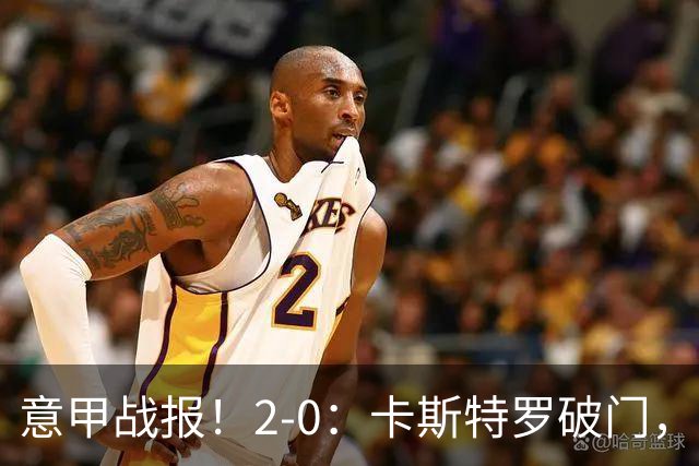意甲战报！2-0：卡斯特罗破门，卢利建功，罗马力克热那亚升至第2