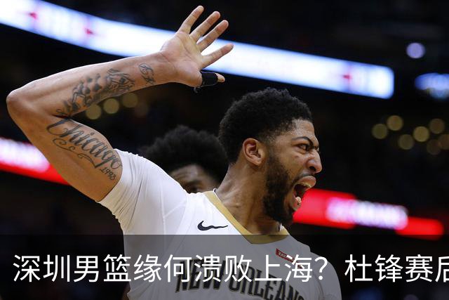 深圳男篮缘何溃败上海？杜锋赛后一针见血！顾全或火速下课！