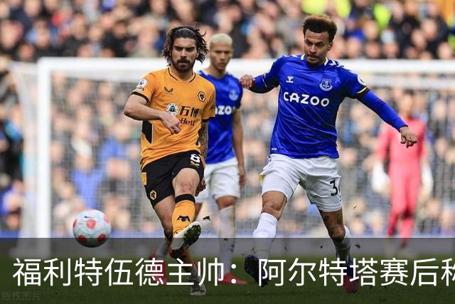 福利特伍德主帅：阿尔特塔赛后称赞了我们的表现，他显得很有风度