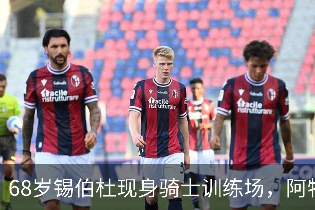 68岁锡伯杜现身骑士训练场，阿特金森只想要他一句反馈