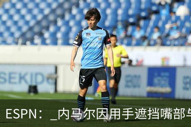 ESPN： 内马尔因用手遮挡嘴部与对手交流被罚下，最多可能停赛6场